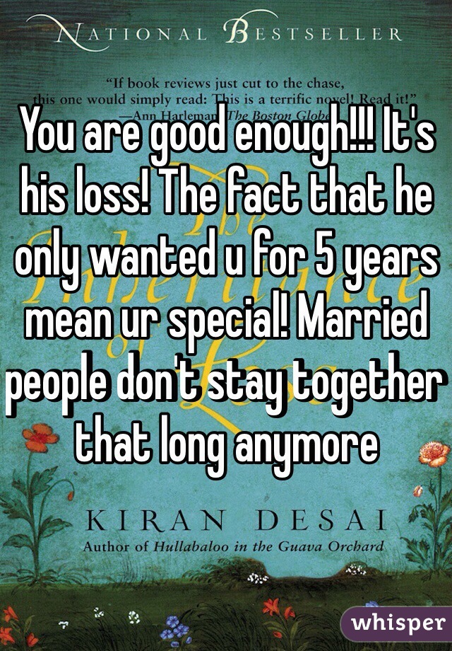 You are good enough!!! It's his loss! The fact that he only wanted u for 5 years mean ur special! Married people don't stay together that long anymore