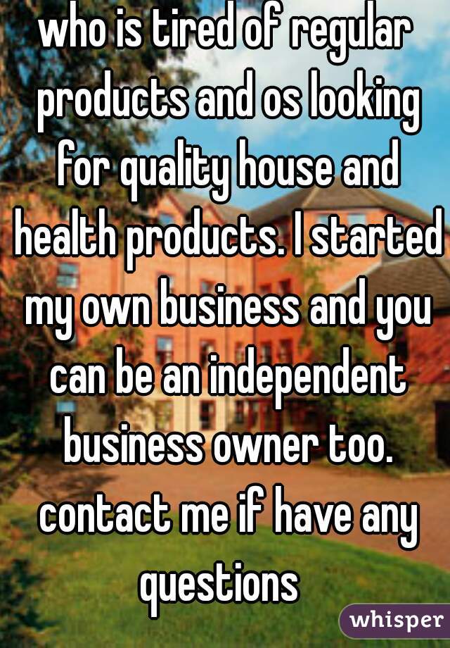 who is tired of regular products and os looking for quality house and health products. I started my own business and you can be an independent business owner too. contact me if have any questions  