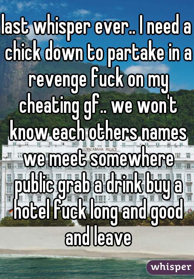 last whisper ever.. I need a chick down to partake in a revenge fuck on my cheating gf.. we won't know each others names we meet somewhere public grab a drink buy a hotel fuck long and good and leave