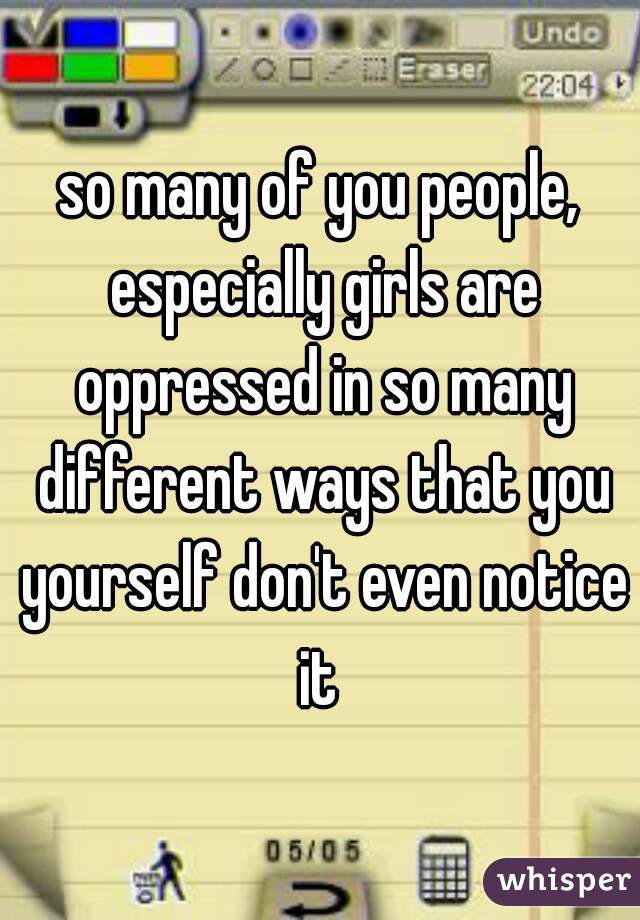 so many of you people, especially girls are oppressed in so many different ways that you yourself don't even notice it 