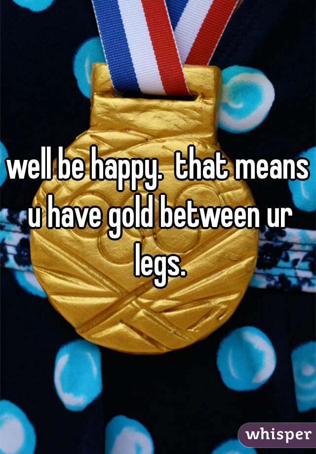well be happy.  that means u have gold between ur legs.