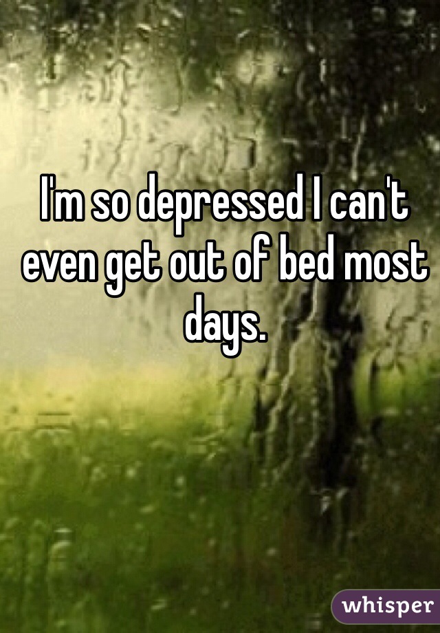 I'm so depressed I can't even get out of bed most days. 