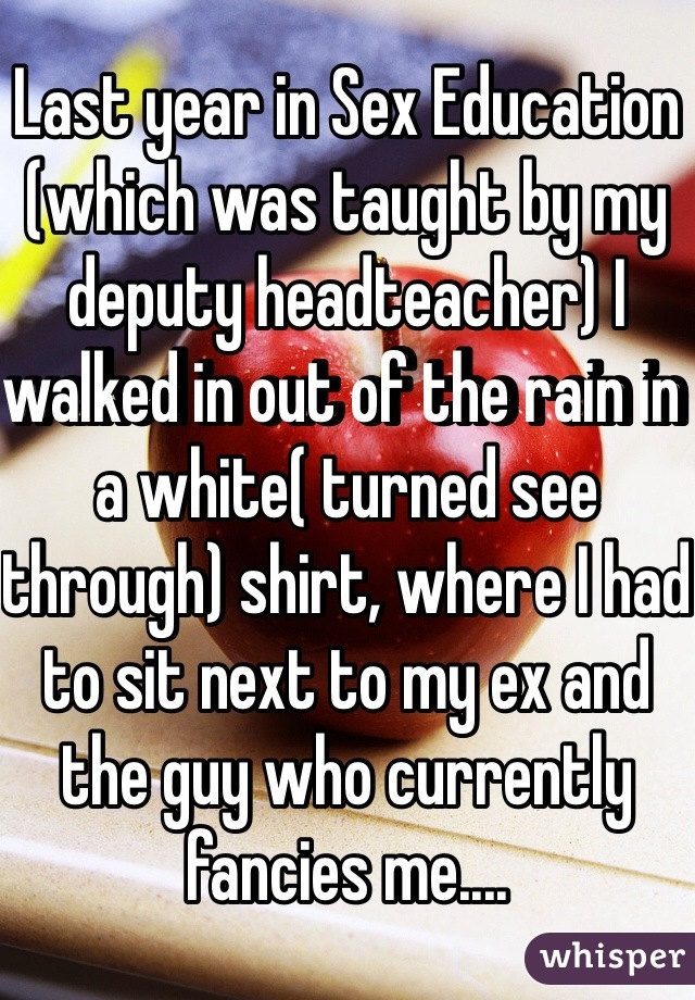 Last year in Sex Education (which was taught by my deputy headteacher) I walked in out of the rain in a white( turned see through) shirt, where I had to sit next to my ex and the guy who currently fancies me....