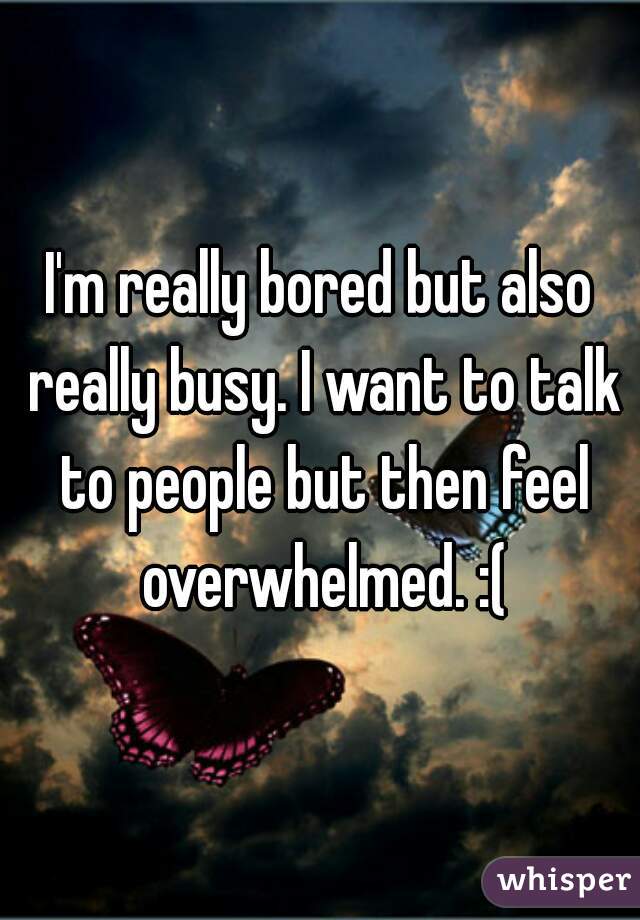 I'm really bored but also really busy. I want to talk to people but then feel overwhelmed. :(