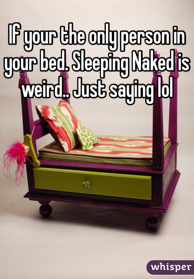 If your the only person in your bed. Sleeping Naked is weird.. Just saying lol 