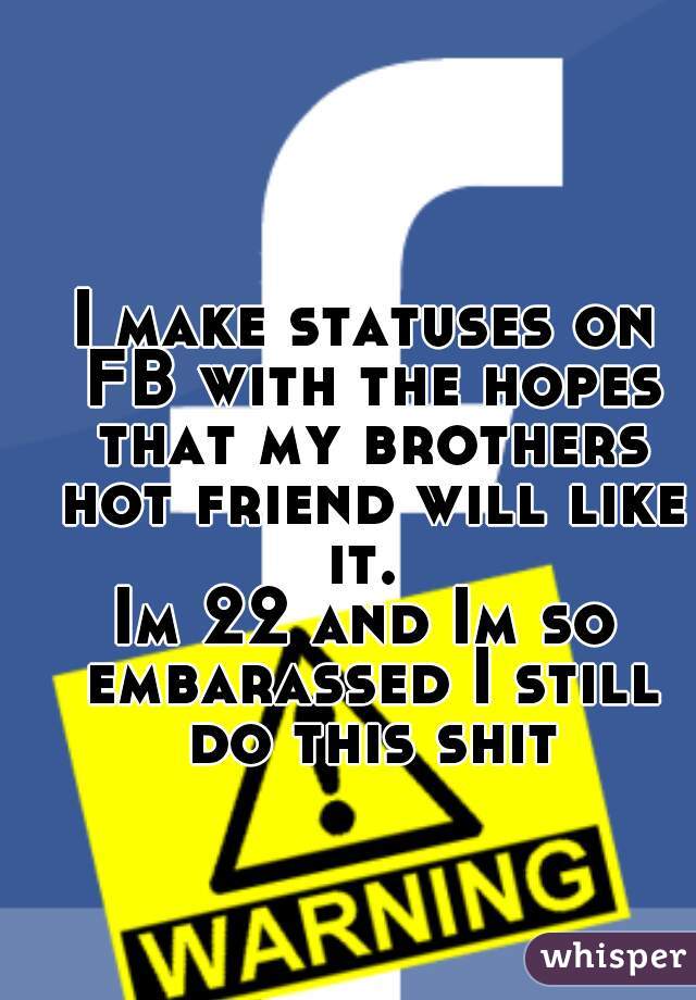 I make statuses on FB with the hopes that my brothers hot friend will like it. 
Im 22 and Im so embarassed I still do this shit
