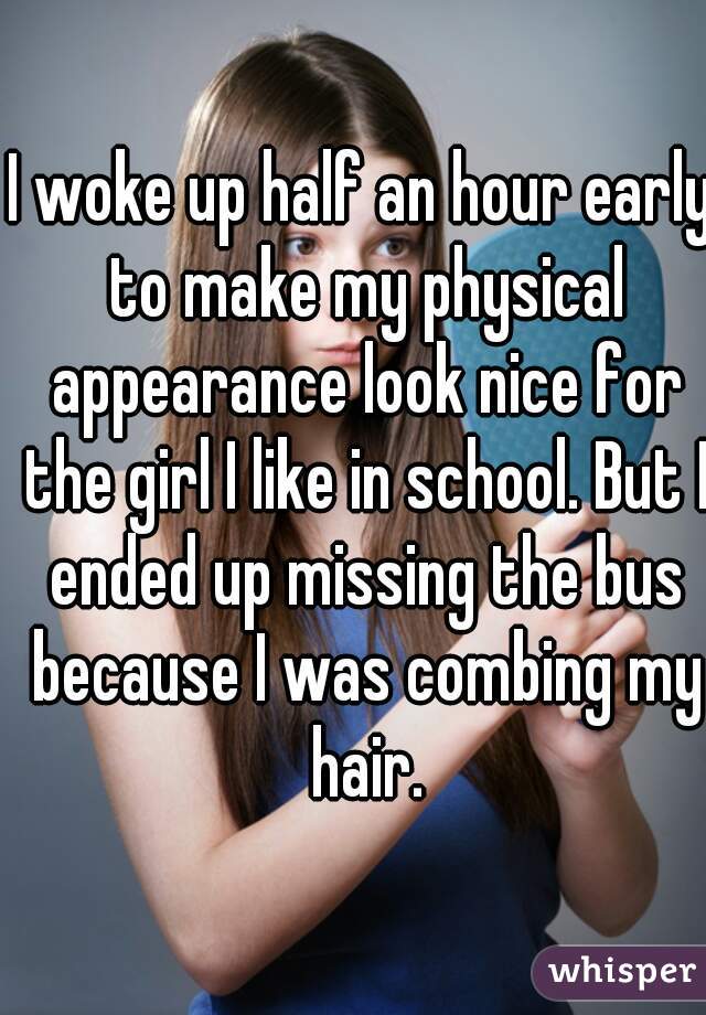 I woke up half an hour early to make my physical appearance look nice for the girl I like in school. But I ended up missing the bus because I was combing my hair.