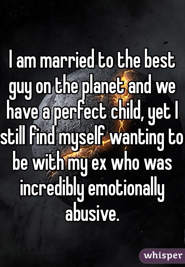 I am married to the best guy on the planet and we have a perfect child, yet I still find myself wanting to be with my ex who was incredibly emotionally abusive. 