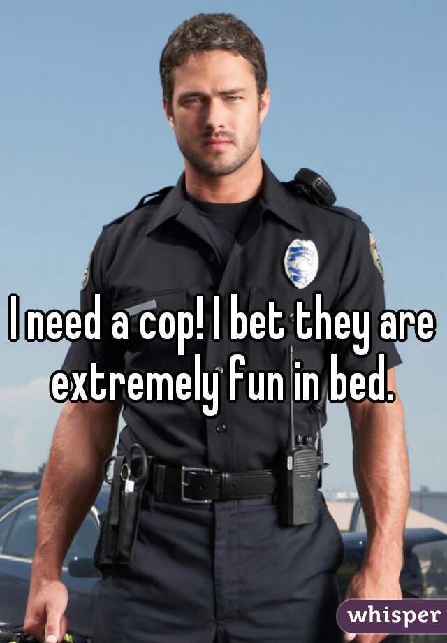I need a cop! I bet they are extremely fun in bed. 