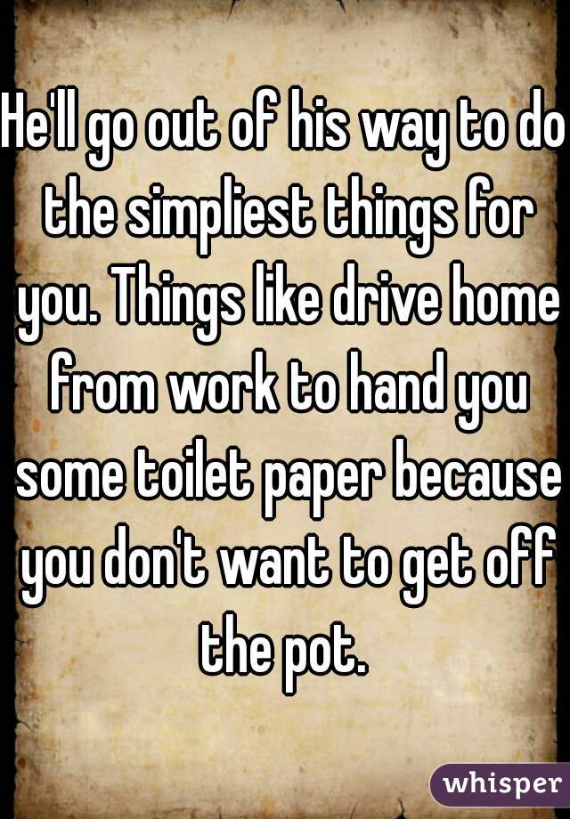 He'll go out of his way to do the simpliest things for you. Things like drive home from work to hand you some toilet paper because you don't want to get off the pot. 
