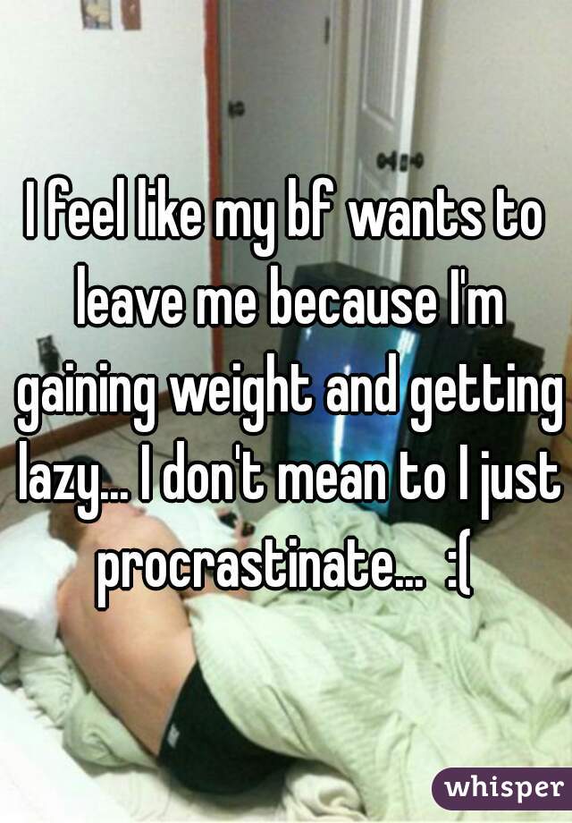 I feel like my bf wants to leave me because I'm gaining weight and getting lazy... I don't mean to I just procrastinate...  :( 