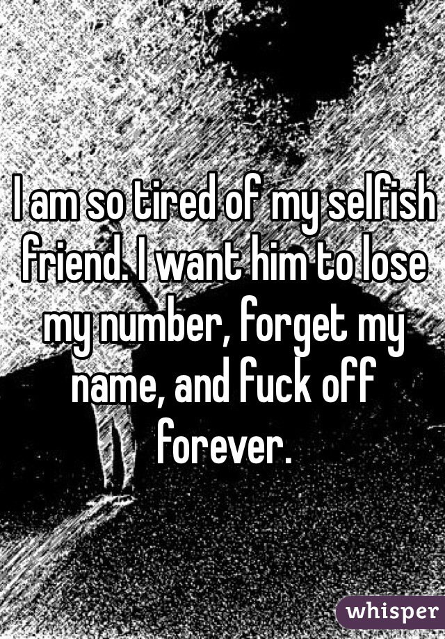 I am so tired of my selfish friend. I want him to lose my number, forget my name, and fuck off forever. 