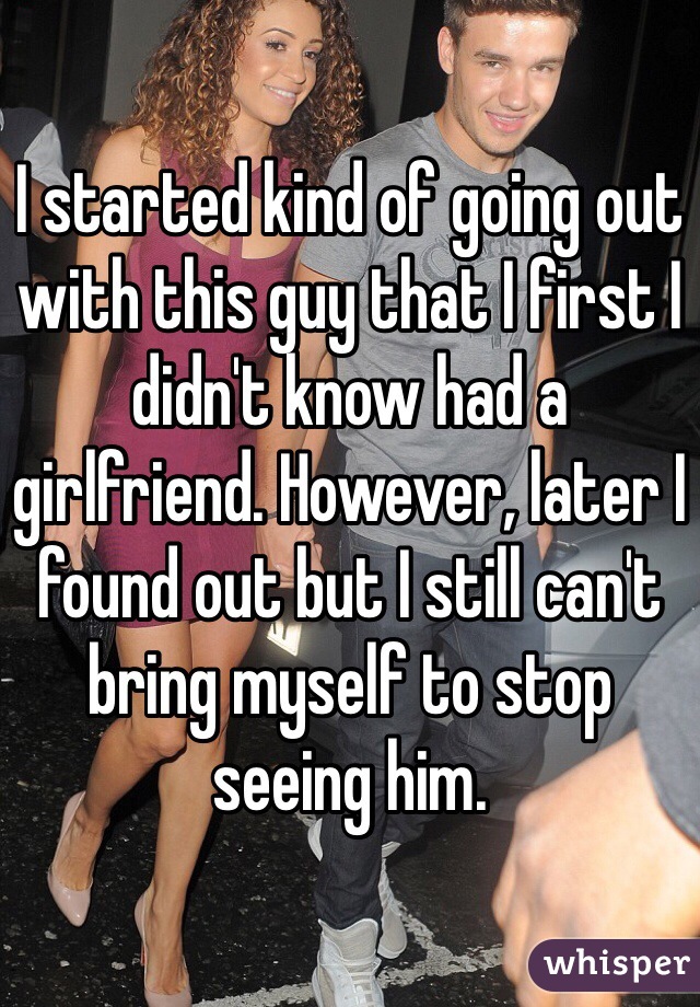 I started kind of going out with this guy that I first I didn't know had a girlfriend. However, later I found out but I still can't bring myself to stop seeing him.  