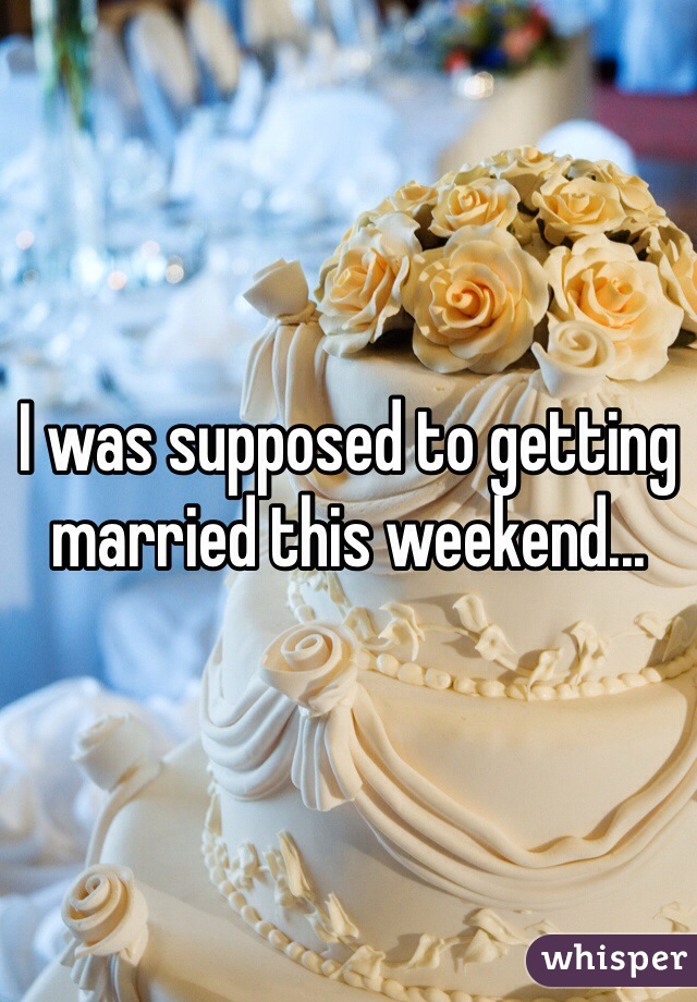 I was supposed to getting married this weekend...