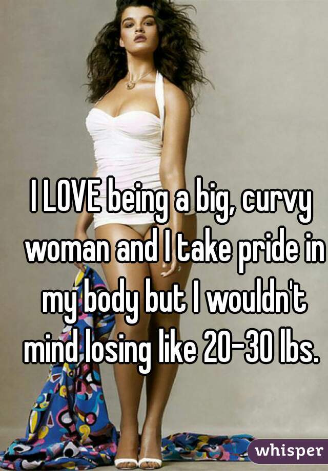 I LOVE being a big, curvy woman and I take pride in my body but I wouldn't mind losing like 20-30 lbs. 