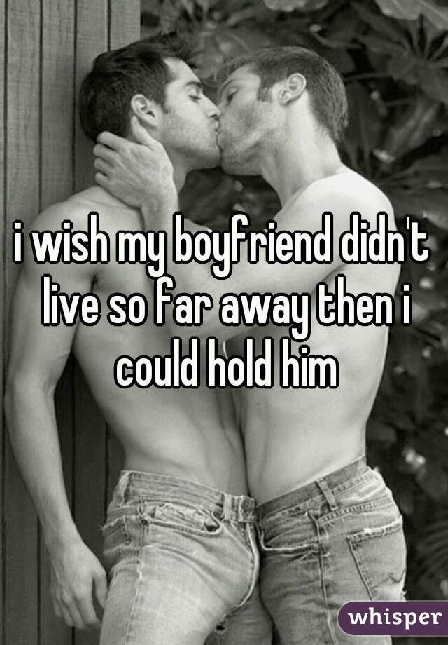 i wish my boyfriend didn't live so far away then i could hold him