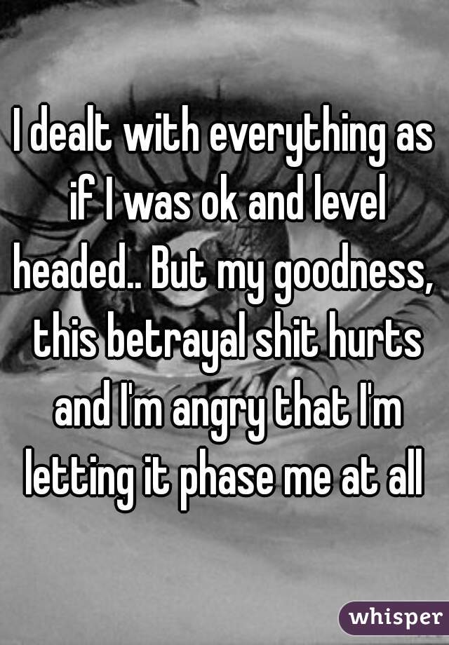 I dealt with everything as if I was ok and level headed.. But my goodness,  this betrayal shit hurts and I'm angry that I'm letting it phase me at all 