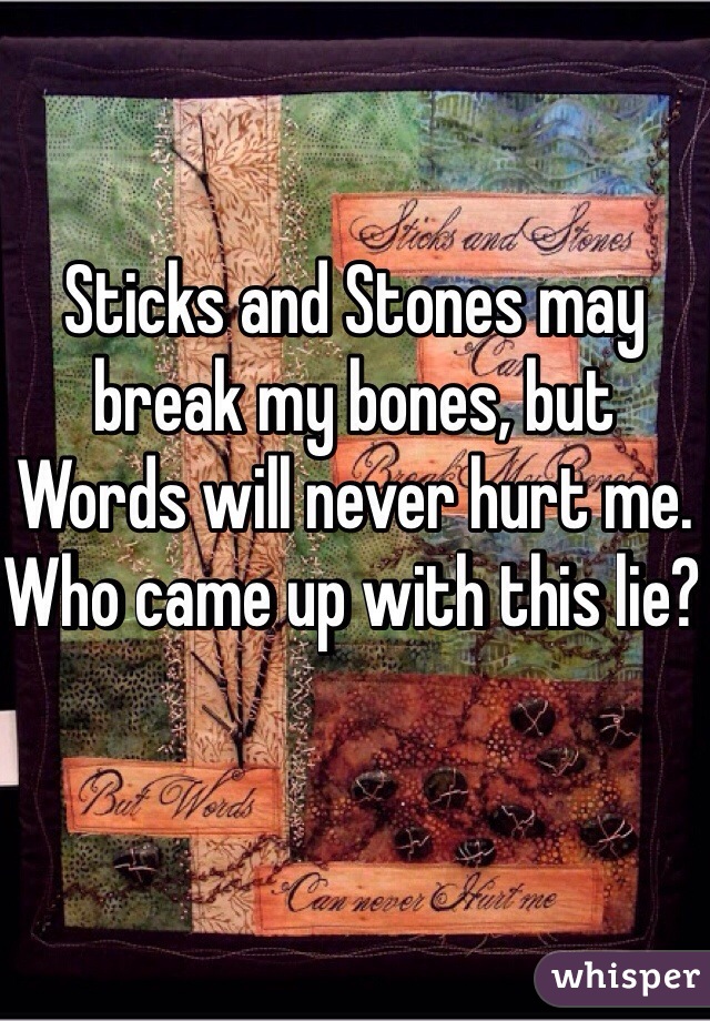 Sticks and Stones may break my bones, but Words will never hurt me. Who came up with this lie? 
