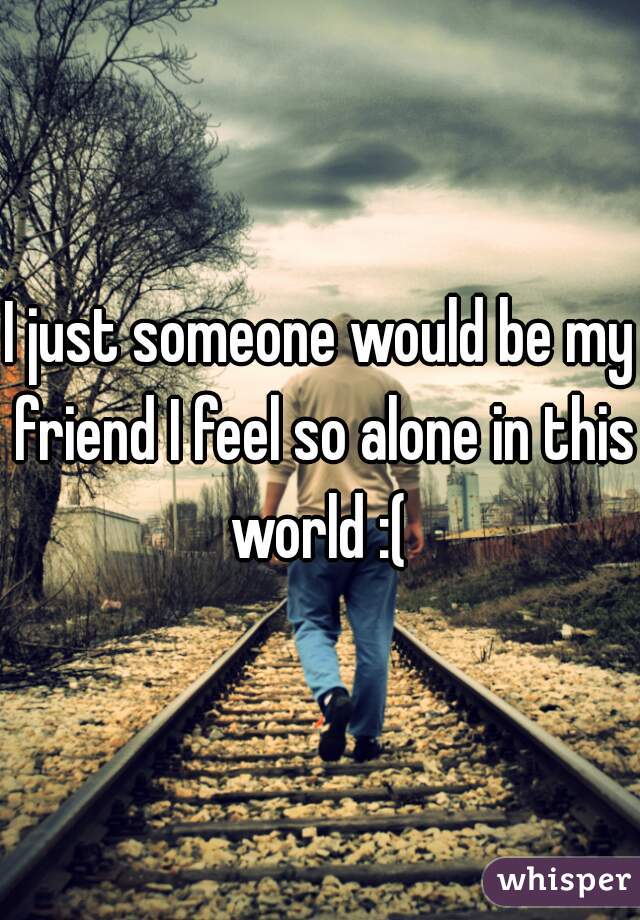 I just someone would be my friend I feel so alone in this world :( 
