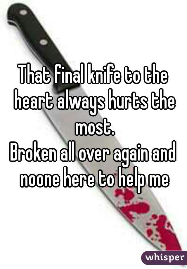That final knife to the heart always hurts the most.

Broken all over again and noone here to help me