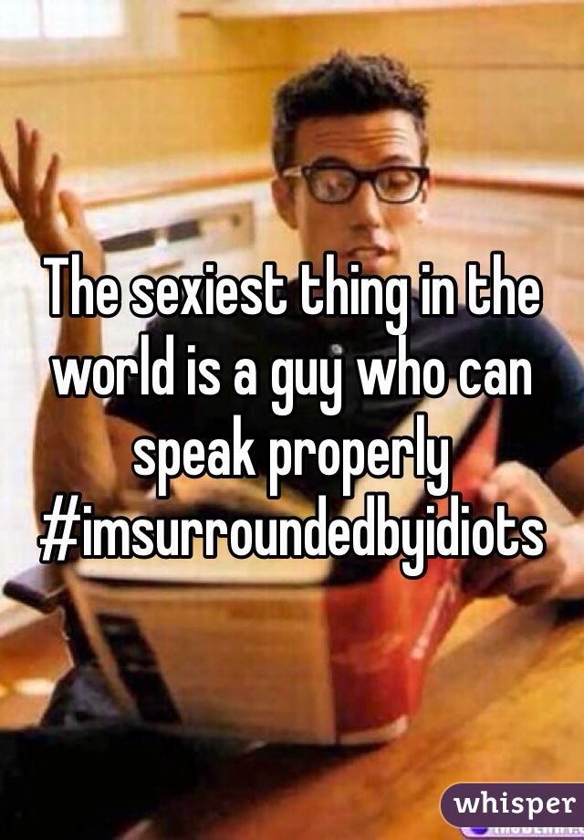 The sexiest thing in the world is a guy who can speak properly #imsurroundedbyidiots