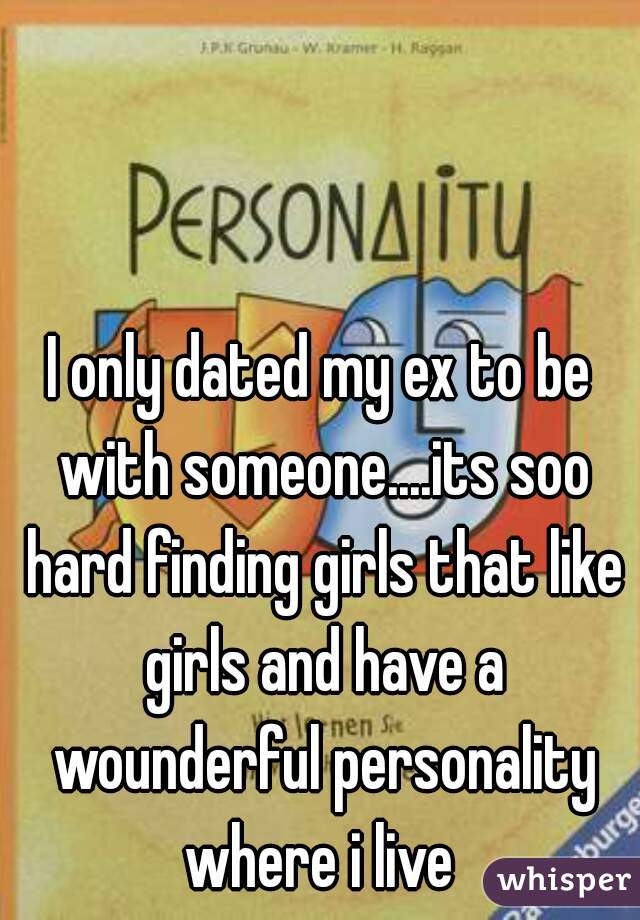 I only dated my ex to be with someone....its soo hard finding girls that like girls and have a wounderful personality where i live 