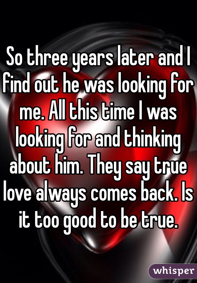 So three years later and I find out he was looking for me. All this time I was looking for and thinking about him. They say true love always comes back. Is it too good to be true. 