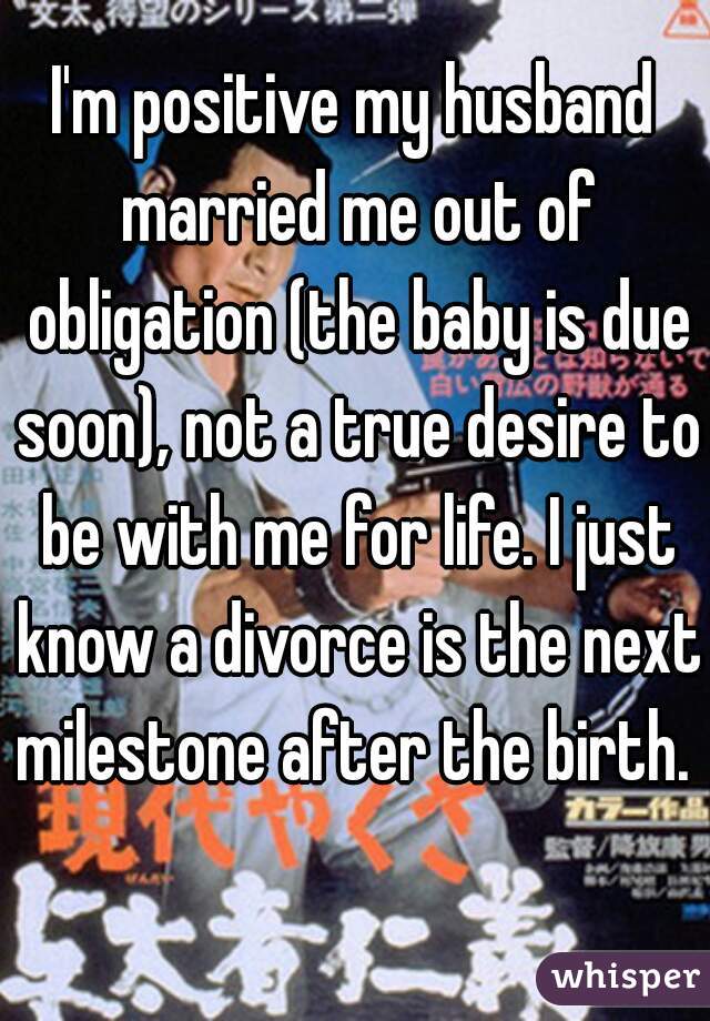 I'm positive my husband married me out of obligation (the baby is due soon), not a true desire to be with me for life. I just know a divorce is the next milestone after the birth.   