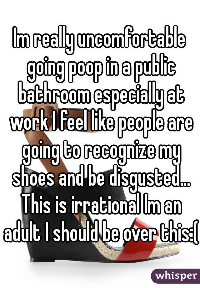 Im really uncomfortable going poop in a public bathroom especially at work I feel like people are going to recognize my shoes and be disgusted... This is irrational Im an adult I should be over this:(