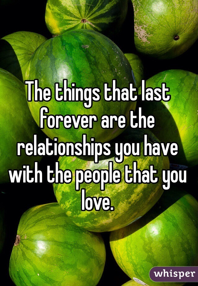 The things that last forever are the relationships you have with the people that you love. 