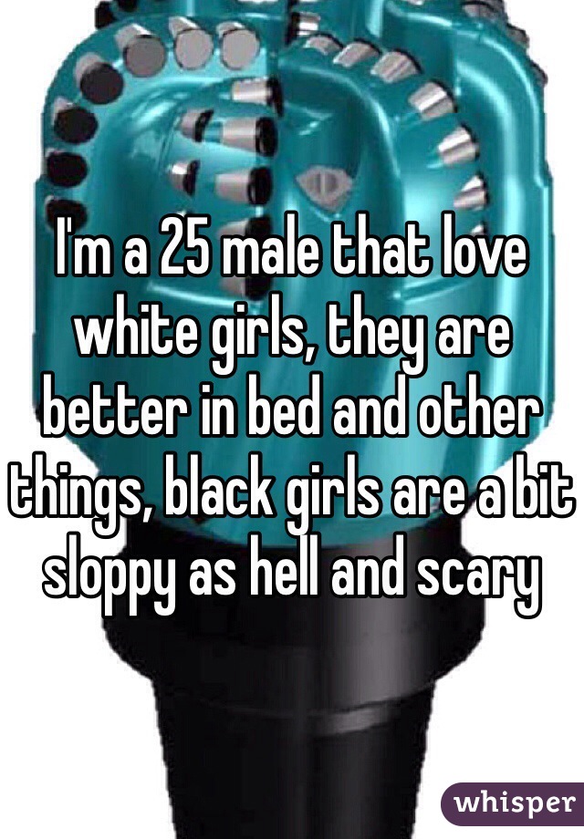 I'm a 25 male that love white girls, they are better in bed and other things, black girls are a bit sloppy as hell and scary