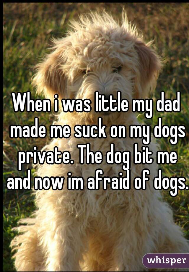 When i was little my dad made me suck on my dogs private. The dog bit me and now im afraid of dogs.