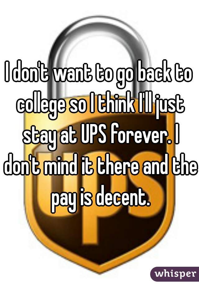 I don't want to go back to college so I think I'll just stay at UPS forever. I don't mind it there and the pay is decent.