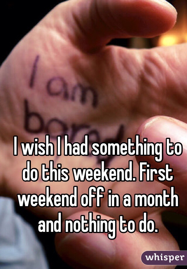 I wish I had something to do this weekend. First weekend off in a month and nothing to do.