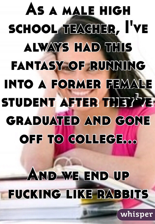 As a male high school teacher, I've always had this fantasy of running into a former female student after they've graduated and gone off to college...

And we end up fucking like rabbits