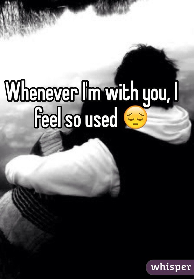 Whenever I'm with you, I feel so used 😔
