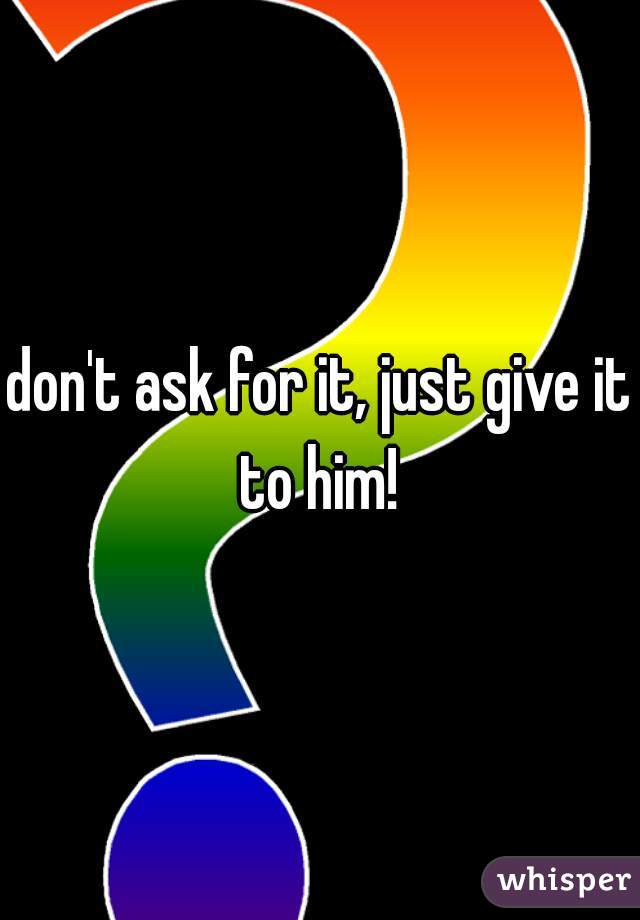 don't ask for it, just give it to him! 