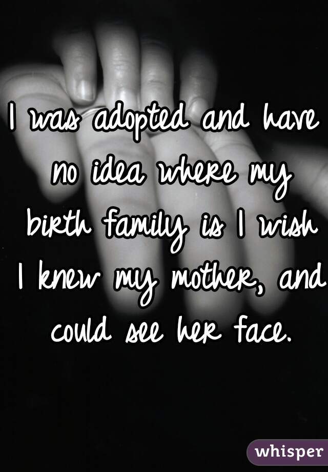I was adopted and have no idea where my birth family is I wish I knew my mother, and could see her face.