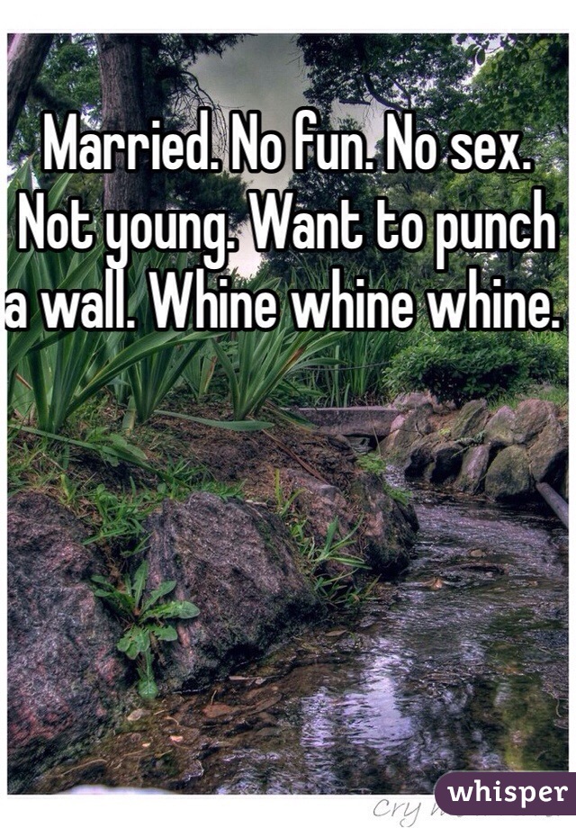 Married. No fun. No sex. Not young. Want to punch a wall. Whine whine whine. 