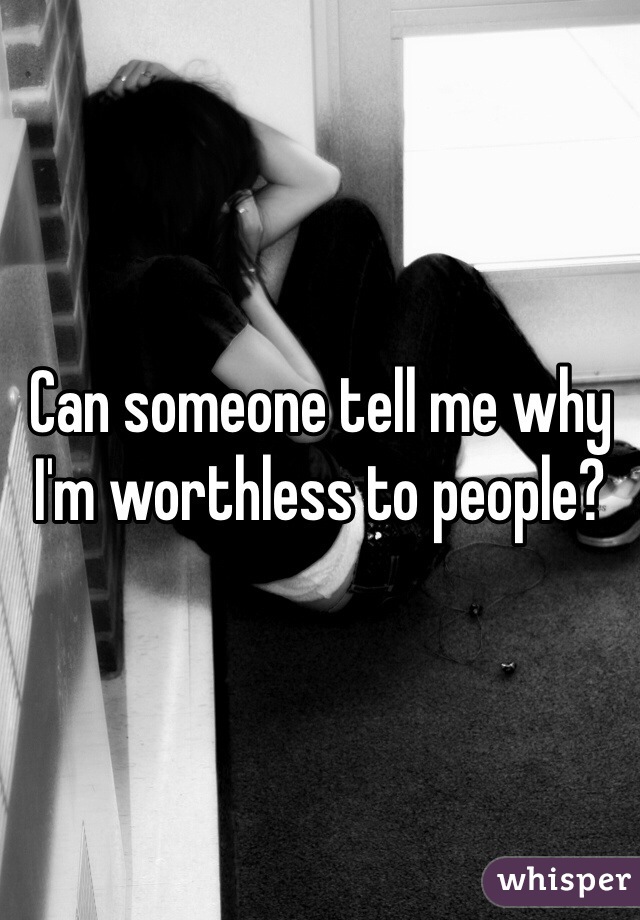 Can someone tell me why I'm worthless to people? 