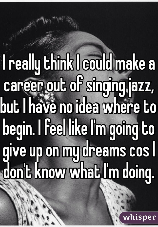 I really think I could make a career out of singing jazz, but I have no idea where to begin. I feel like I'm going to give up on my dreams cos I don't know what I'm doing. 