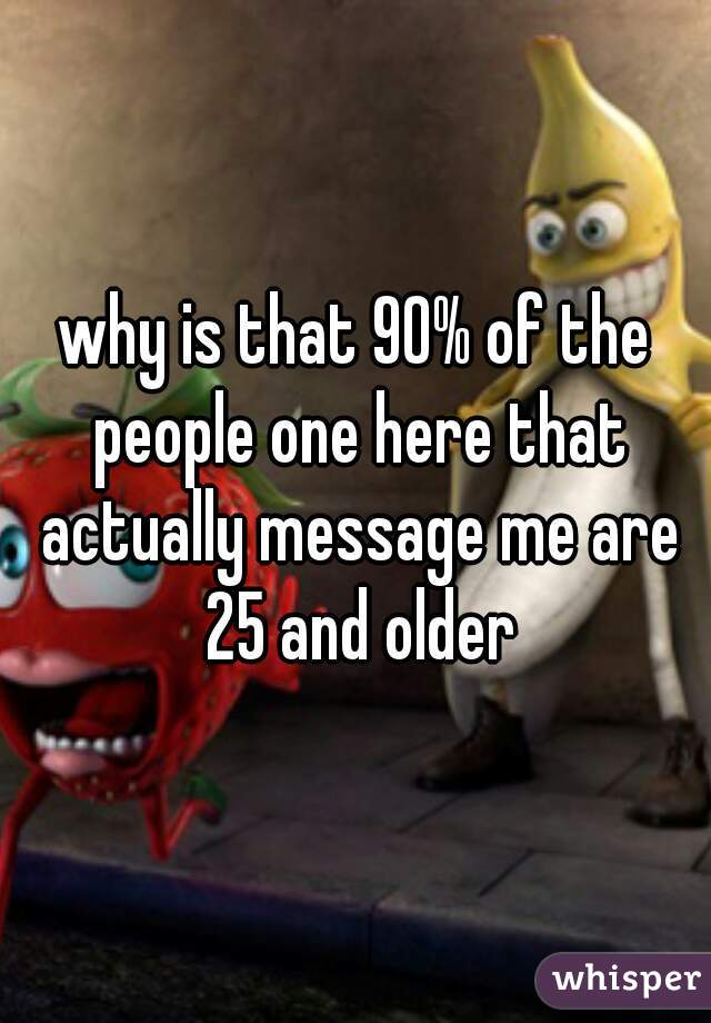 why is that 90% of the people one here that actually message me are 25 and older