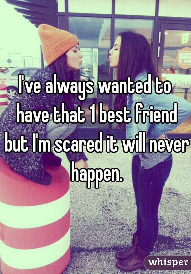 I've always wanted to have that 1 best friend but I'm scared it will never happen.
