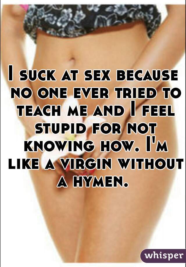 I suck at sex because no one ever tried to teach me and I feel stupid for not knowing how. I'm like a virgin without a hymen. 