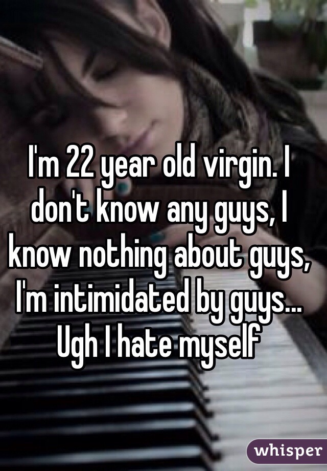 I'm 22 year old virgin. I don't know any guys, I know nothing about guys, I'm intimidated by guys...
Ugh I hate myself 