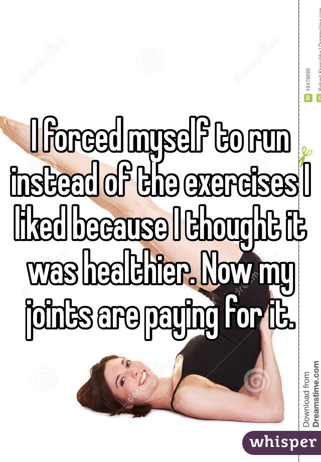 I forced myself to run instead of the exercises I liked because I thought it was healthier. Now my joints are paying for it.
