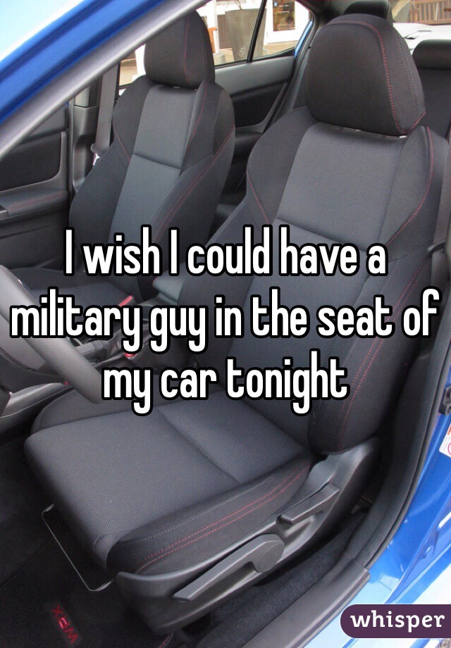 I wish I could have a military guy in the seat of my car tonight