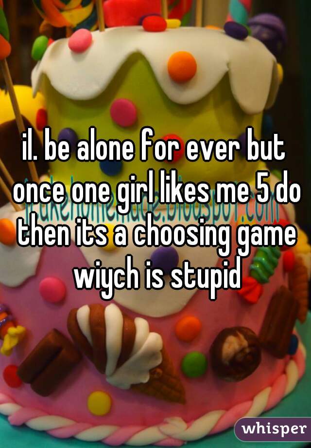 il. be alone for ever but once one girl likes me 5 do then its a choosing game wiych is stupid
