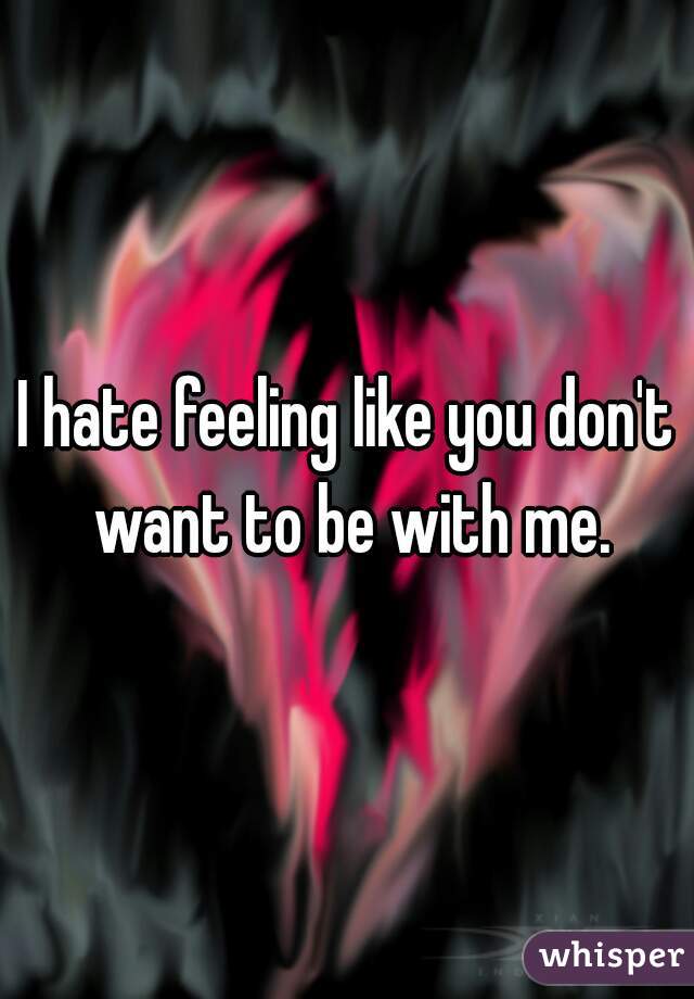 I hate feeling like you don't want to be with me.