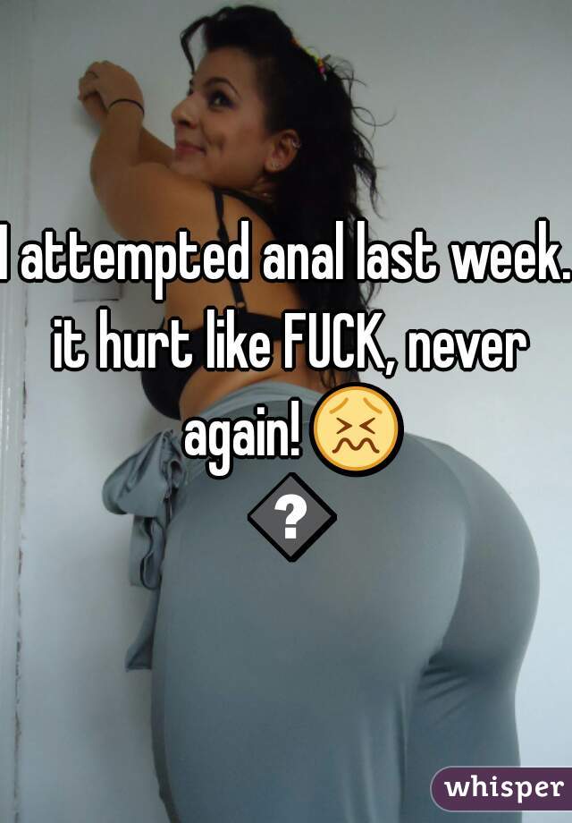 I attempted anal last week. it hurt like FUCK, never again! 😖 😣